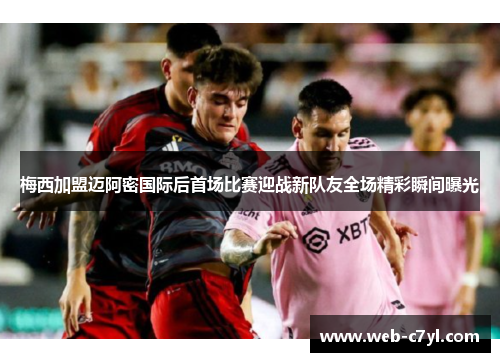 梅西加盟迈阿密国际后首场比赛迎战新队友全场精彩瞬间曝光