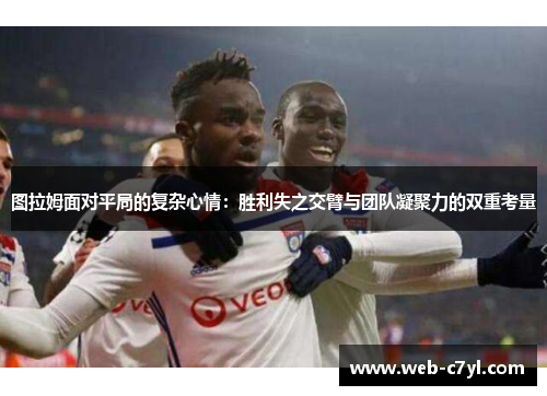 图拉姆面对平局的复杂心情：胜利失之交臂与团队凝聚力的双重考量