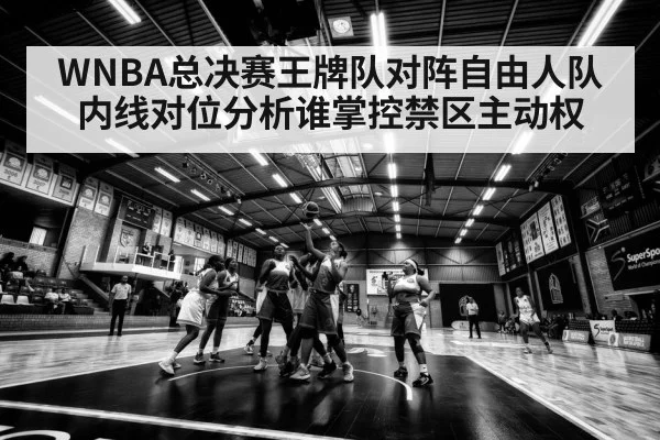 WNBA总决赛王牌队对阵自由人队内线对位分析谁掌控禁区主动权