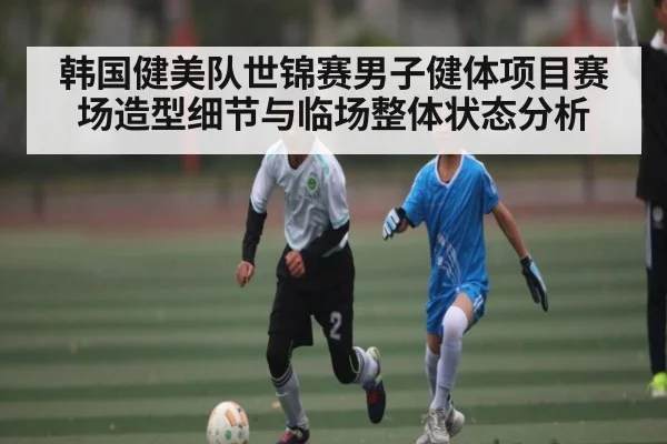 韩国健美队世锦赛男子健体项目赛场造型细节与临场整体状态分析（c7c7）