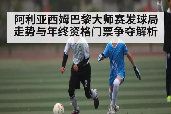 阿利亚西姆巴黎大师赛发球局走势与年终资格门票争夺解析（c7c7）